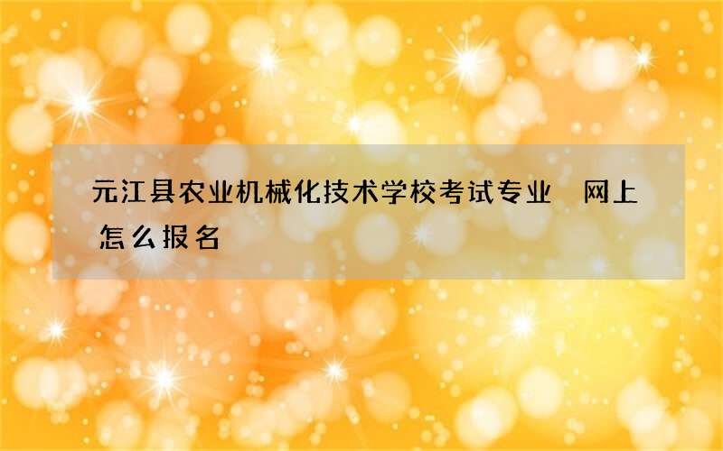 元江县农业机械化技术学校考试专业 网上怎么报名